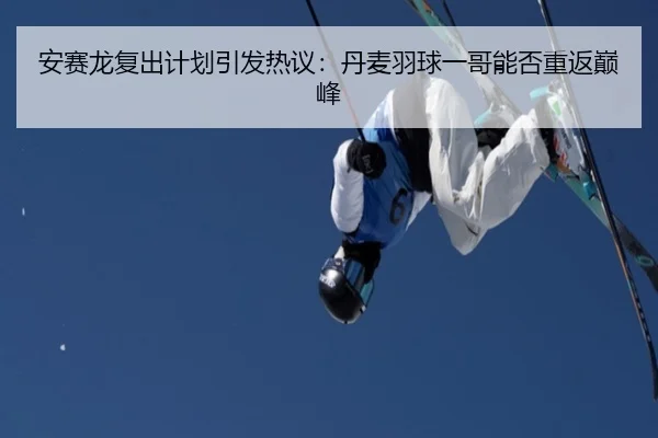 安赛龙复出计划引发热议：丹麦羽球一哥能否重返巅峰