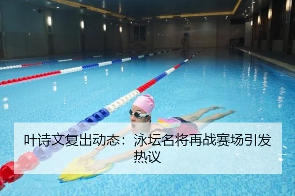 叶诗文复出动态：泳坛名将再战赛场引发热议